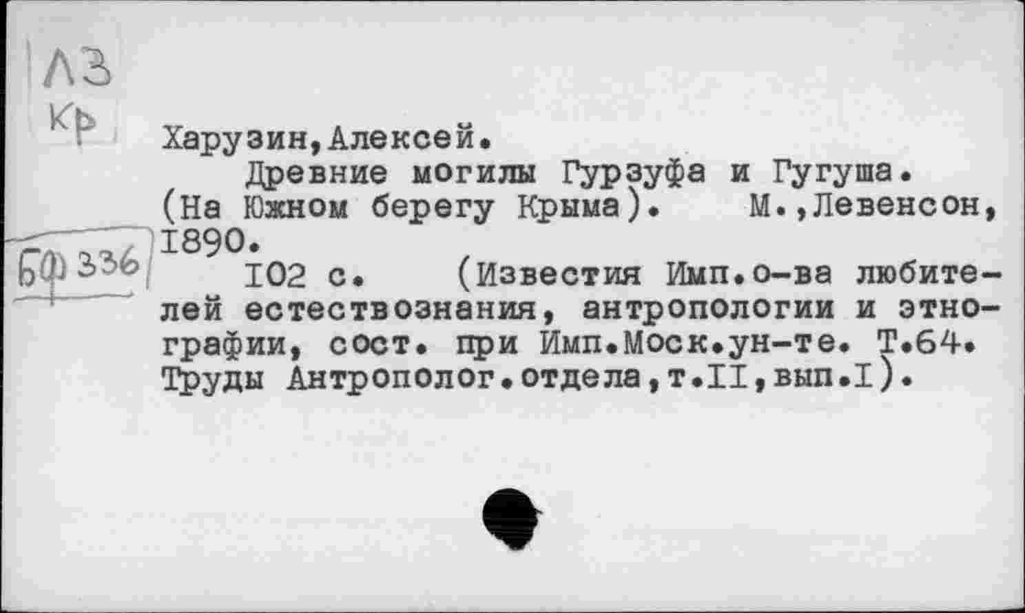 ﻿4
bQ>
Харузин,Алексей.
Древние могилы Гурзуфа и Гугуша. (На Южном берегу Крыма). М.,Левенсон, 1890.
102 с. (Известия Имп.о-ва любителей естествознания, антропологии и этнографии, сост. при Имп.Моск.ун-те. Т.64. Труды Антрополог•отдела,т.II,вып.1).